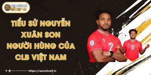 Tiểu Sử Nguyễn Xuân Son - Người Hùng Của CLB Việt Nam